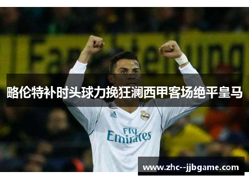 略伦特补时头球力挽狂澜西甲客场绝平皇马