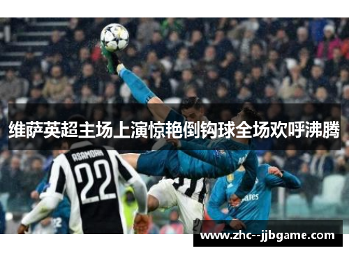 维萨英超主场上演惊艳倒钩球全场欢呼沸腾