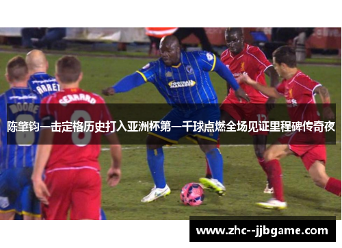 陈肇钧一击定格历史打入亚洲杯第一千球点燃全场见证里程碑传奇夜 陈肇钧一击定格历史打入亚洲杯第一千球点燃全场见证里程碑传奇夜